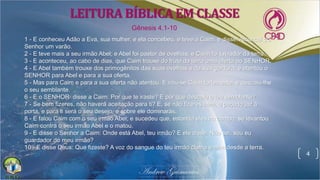4
1 - E conheceu Adão a Eva, sua mulher, e ela concebeu, e teve a Caim, e disse: Alcancei do
Senhor um varão.
2 - E teve mais a seu irmão Abel; e Abel foi pastor de ovelhas, e Caim foi lavrador da terra.
3 - E aconteceu, ao cabo de dias, que Caim trouxe do fruto da terra uma oferta ao SENHOR.
4 - E Abel também trouxe dos primogênitos das suas ovelhas e da sua gordura; e atentou o
SENHOR para Abel e para a sua oferta.
5 - Mas para Caim e para a sua oferta não atentou. E irou-se Caim fortemente, e descaiu-lhe
o seu semblante.
6 - E o SENHOR disse a Caim: Por que te iraste? E por que descaiu o teu semblante?
7 - Se bem fizeres, não haverá aceitação para ti? E, se não fizeres bem, o pecado jaz à
porta, e para ti será o seu desejo, e sobre ele dominarás.
8 - E falou Caim com o seu irmão Abel; e sucedeu que, estando eles no campo, se levantou
Caim contra o seu irmão Abel e o matou.
9 - E disse o Senhor a Caim: Onde está Abel, teu irmão? E ele disse: Não sei; sou eu
guardador do meu irmão?
10 - E disse Deus: Que fizeste? A voz do sangue do teu irmão clama a mim desde a terra.
Gênesis 4.1-10
LEITURA BÍBLICA EM CLASSE
 