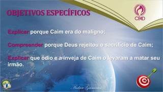 OBJETIVOS ESPECÍFICOS
Explicar porque Caim era do maligno;
Compreender porque Deus rejeitou o sacrifício de Caim;
Explicar que ódio e a inveja de Caim o levaram a matar seu
irmão.
 