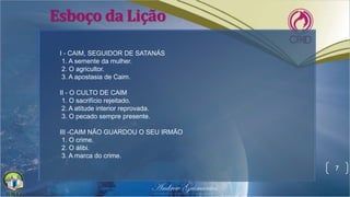 Esboço da Lição
7
I - CAIM, SEGUIDOR DE SATANÁS
1. A semente da mulher.
2. O agricultor.
3. A apostasia de Caim.
II - O CULTO DE CAIM
1. O sacrifício rejeitado.
2. A atitude interior reprovada.
3. O pecado sempre presente.
III -CAIM NÃO GUARDOU O SEU IRMÃO
1. O crime.
2. O álibi.
3. A marca do crime.
 