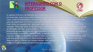 INTERAGINDO COM O
PROFESSOR
O capítulo 4 do livro de Gênesis nos mostra que o pecado de Adão e Eva não afetou
somente eles, mas trouxe sérios infortúnios para seus descendentes. A história do pecado de
Caim, muito se assemelha a de seus pais, pois podemos ver um ato de violação (4.8), uma
cena de julgamento (4.9-15) e a execução da sentença divina sobre o pecador (4.16).
Caim tinha um coração mau, dominado pelo ódio e a inveja, por isso, teve o seu sacrifício
rejeitado. Deus não olhou e não olha para a oferta em si, mas o mais importante é o coração
do ofertante, por isso, Jesus declarou: "Portanto, se trouxeres a tua oferta ao altar e aí te
lembrares de que teu irmão tem alguma coisa contra ti, deixa ali diante do altar a tua oferta, e
vai reconciliar-te primeiro com teu irmão, e depois vem, e apresenta a tua oferta" (Mt
5.23,24). Jamais poderemos comprar a Deus ou impressioná-lo com as nossas ofertas, pois
tudo que existe nos céus e a Terra pertence ao Senhor. Ele é o dono da prata e do ouro.
Sejamos fiéis ao Senhor em nossas ofertas, mas que jamais venhamos a permitir que
nossos corações sejam contaminados pelo pecado.
 