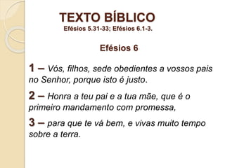 TEXTO BÍBLICO
Efésios 5.31-33; Efésios 6.1-3.
1 – Vós, filhos, sede obedientes a vossos pais
no Senhor, porque isto é justo.
2 – Honra a teu pai e a tua mãe, que é o
primeiro mandamento com promessa,
3 – para que te vá bem, e vivas muito tempo
sobre a terra.
Efésios 6
 