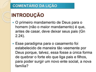 INTRODUÇÃO
 O primeiro mandamento de Deus para o
homem (não o maior mandamento) é que,
antes de casar, deve deixar seus pais (Gn
2.24).
 Esse paradigma para o casamento foi
estabelecido de maneira tão veemente por
Deus porque, talvez, essa fosse a única forma
de quebrar o forte elo que liga pais e filhos,
para poder surgir um novo ente social, a nova
família?
COMENTÁRIO DA LIÇÃO
 