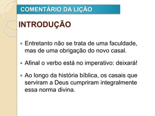 INTRODUÇÃO
 Entretanto não se trata de uma faculdade,
mas de uma obrigação do novo casal.
 Afinal o verbo está no imperativo: deixará!
 Ao longo da história bíblica, os casais que
serviram a Deus cumpriram integralmente
essa norma divina.
COMENTÁRIO DA LIÇÃO
 