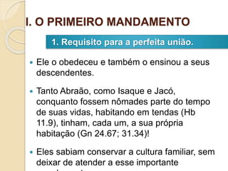  Ele o obedeceu e também o ensinou a seus
descendentes.
 Tanto Abraão, como Isaque e Jacó,
conquanto fossem nômades parte do tempo
de suas vidas, habitando em tendas (Hb
11.9), tinham, cada um, a sua própria
habitação (Gn 24.67; 31.34)!
 Eles sabiam conservar a cultura familiar, sem
deixar de atender a esse importante
1. Requisito para a perfeita união.
I. O PRIMEIRO MANDAMENTO
 