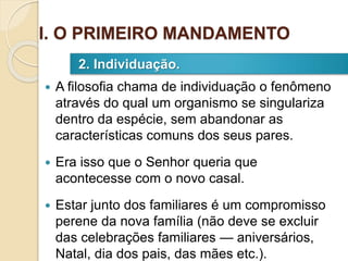  A filosofia chama de individuação o fenômeno
através do qual um organismo se singulariza
dentro da espécie, sem abandonar as
características comuns dos seus pares.
 Era isso que o Senhor queria que
acontecesse com o novo casal.
 Estar junto dos familiares é um compromisso
perene da nova família (não deve se excluir
das celebrações familiares — aniversários,
Natal, dia dos pais, das mães etc.).
2. Individuação.
I. O PRIMEIRO MANDAMENTO
 