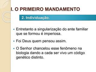  Entretanto a singularização do ente familiar
que se formou é imperiosa.
 Foi Deus quem pensou assim.
 O Senhor chancelou esse fenômeno na
biologia dando a cada ser vivo um código
genético distinto.
2. Individuação.
I. O PRIMEIRO MANDAMENTO
 