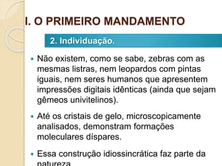  Não existem, como se sabe, zebras com as
mesmas listras, nem leopardos com pintas
iguais, nem seres humanos que apresentem
impressões digitais idênticas (ainda que sejam
gêmeos univitelinos).
 Até os cristais de gelo, microscopicamente
analisados, demonstram formações
moleculares díspares.
 Essa construção idiossincrática faz parte da
2. Individuação.
I. O PRIMEIRO MANDAMENTO
 