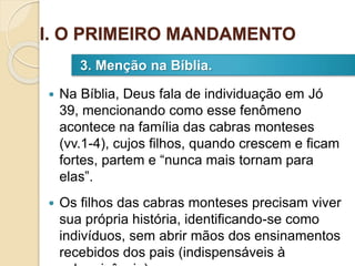  Na Bíblia, Deus fala de individuação em Jó
39, mencionando como esse fenômeno
acontece na família das cabras monteses
(vv.1-4), cujos filhos, quando crescem e ficam
fortes, partem e “nunca mais tornam para
elas”.
 Os filhos das cabras monteses precisam viver
sua própria história, identificando-se como
indivíduos, sem abrir mãos dos ensinamentos
recebidos dos pais (indispensáveis à
3. Menção na Bíblia.
I. O PRIMEIRO MANDAMENTO
 