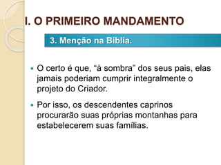  O certo é que, “à sombra” dos seus pais, elas
jamais poderiam cumprir integralmente o
projeto do Criador.
 Por isso, os descendentes caprinos
procurarão suas próprias montanhas para
estabelecerem suas famílias.
3. Menção na Bíblia.
I. O PRIMEIRO MANDAMENTO
 