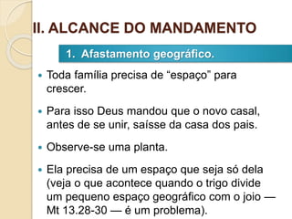  Toda família precisa de “espaço” para
crescer.
 Para isso Deus mandou que o novo casal,
antes de se unir, saísse da casa dos pais.
 Observe-se uma planta.
 Ela precisa de um espaço que seja só dela
(veja o que acontece quando o trigo divide
um pequeno espaço geográfico com o joio —
Mt 13.28-30 — é um problema).
1. Afastamento geográfico.
II. ALCANCE DO MANDAMENTO
 
