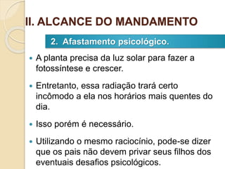  A planta precisa da luz solar para fazer a
fotossíntese e crescer.
 Entretanto, essa radiação trará certo
incômodo a ela nos horários mais quentes do
dia.
 Isso porém é necessário.
 Utilizando o mesmo raciocínio, pode-se dizer
que os pais não devem privar seus filhos dos
eventuais desafios psicológicos.
2. Afastamento psicológico.
II. ALCANCE DO MANDAMENTO
 