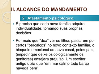  É preciso que cada nova família adquira
individualidade, tomando suas próprias
decisões.
 Por mais que “doa” ver os filhos passarem por
certos “percalços” no novo contexto familiar, o
bloqueio emocional ao novo casal, pelos pais,
(impedir que deixe psicologicamente os
genitores) ensejará prejuízo. Um escritor
antigo dizia que “em mar calmo todo barco
navega bem”.
2. Afastamento psicológico.
II. ALCANCE DO MANDAMENTO
 