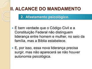  É bem verdade que o Código Civil e a
Constituição Federal não distinguem
liderança entre homem e mulher, no seio da
família, mas a Bíblia estabelece.
 E, por isso, essa nova liderança precisa
surgir, mas não aparecerá se não houver
autonomia psicológica.
2. Afastamento psicológico.
II. ALCANCE DO MANDAMENTO
 