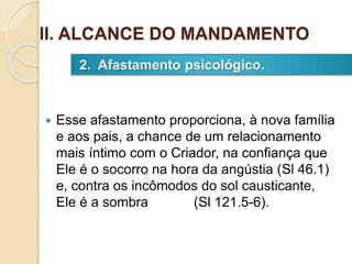  Esse afastamento proporciona, à nova família
e aos pais, a chance de um relacionamento
mais íntimo com o Criador, na confiança que
Ele é o socorro na hora da angústia (Sl 46.1)
e, contra os incômodos do sol causticante,
Ele é a sombra (Sl 121.5-6).
2. Afastamento psicológico.
II. ALCANCE DO MANDAMENTO
 