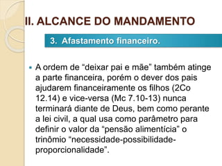  A ordem de “deixar pai e mãe” também atinge
a parte financeira, porém o dever dos pais
ajudarem financeiramente os filhos (2Co
12.14) e vice-versa (Mc 7.10-13) nunca
terminará diante de Deus, bem como perante
a lei civil, a qual usa como parâmetro para
definir o valor da “pensão alimentícia” o
trinômio “necessidade-possibilidade-
proporcionalidade”.
3. Afastamento financeiro.
II. ALCANCE DO MANDAMENTO
 