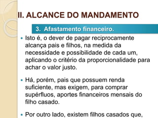  Isto é, o dever de pagar reciprocamente
alcança pais e filhos, na medida da
necessidade e possibilidade de cada um,
aplicando o critério da proporcionalidade para
achar o valor justo.
 Há, porém, pais que possuem renda
suficiente, mas exigem, para comprar
supérfluos, aportes financeiros mensais do
filho casado.
 Por outro lado, existem filhos casados que,
3. Afastamento financeiro.
II. ALCANCE DO MANDAMENTO
 
