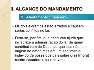  Os dois extremos estão errados e causam
sérios conflitos no lar.
 Frise-se, por fim, que nenhuma ajuda que
inviabilize a administração do lar de quem
contribui vem de Deus, porque isso não tem
origem no amor, mas em um sentimento
indevido de posse dos pais sobre o(a) filho(a)
recém-casado(a), ou vice-versa.
3. Afastamento financeiro.
II. ALCANCE DO MANDAMENTO
 