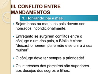  Sejam bons ou maus, os pais devem ser
honrados incondicionalmente.
 Entretanto se surgirem conflitos entre o
cônjuge e um dos pais, a Bíblia é clara:
“deixará o homem pai e mãe e se unirá à sua
mulher”.
 O cônjuge deve ter sempre a prioridade!
 Os interesses dos parceiros são superiores
aos desejos dos sogros e filhos.
1. Honrando pai e mãe.
III. CONFLITO ENTRE
MANDAMENTOS
 