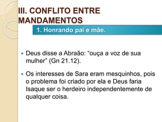  Deus disse a Abraão: “ouça a voz de sua
mulher” (Gn 21.12).
 Os interesses de Sara eram mesquinhos, pois
o problema foi criado por ela e Deus faria
Isaque ser o herdeiro independentemente de
qualquer coisa.
1. Honrando pai e mãe.
III. CONFLITO ENTRE
MANDAMENTOS
 