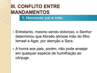 Entretanto, mesmo sendo doloroso, o Senhor
determinou que Abraão abrisse mão do filho
Ismael e Agar, por atenção a Sara.
 A honra aos pais, porém, não pode ensejar
em qualquer espécie de humilhação ao
cônjuge.
1. Honrando pai e mãe.
III. CONFLITO ENTRE
MANDAMENTOS
 
