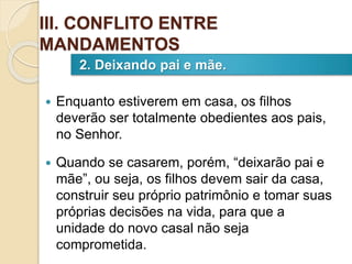  Enquanto estiverem em casa, os filhos
deverão ser totalmente obedientes aos pais,
no Senhor.
 Quando se casarem, porém, “deixarão pai e
mãe”, ou seja, os filhos devem sair da casa,
construir seu próprio patrimônio e tomar suas
próprias decisões na vida, para que a
unidade do novo casal não seja
comprometida.
2. Deixando pai e mãe.
III. CONFLITO ENTRE
MANDAMENTOS
 