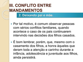  Por tal motivo, é comum observar pessoas
com sérios conflitos familiares, quando
acontece o caso de os pais continuarem
intervindo nas decisões dos filhos casados.
 É bom lembrar, porém, que, mesmo com o
casamento dos filhos, a honra àqueles que
deram toda a atenção e carinho durante a
infância, adolescência e juventude aos filhos,
ainda persistirá.
2. Deixando pai e mãe.
III. CONFLITO ENTRE
MANDAMENTOS
 