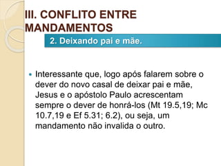  Interessante que, logo após falarem sobre o
dever do novo casal de deixar pai e mãe,
Jesus e o apóstolo Paulo acrescentam
sempre o dever de honrá-los (Mt 19.5,19; Mc
10.7,19 e Ef 5.31; 6.2), ou seja, um
mandamento não invalida o outro.
2. Deixando pai e mãe.
III. CONFLITO ENTRE
MANDAMENTOS
 