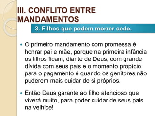  O primeiro mandamento com promessa é
honrar pai e mãe, porque na primeira infância
os filhos ficam, diante de Deus, com grande
dívida com seus pais e o momento propício
para o pagamento é quando os genitores não
puderem mais cuidar de si próprios.
 Então Deus garante ao filho atencioso que
viverá muito, para poder cuidar de seus pais
na velhice!
3. Filhos que podem morrer cedo.
III. CONFLITO ENTRE
MANDAMENTOS
 