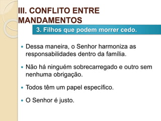  Dessa maneira, o Senhor harmoniza as
responsabilidades dentro da família.
 Não há ninguém sobrecarregado e outro sem
nenhuma obrigação.
 Todos têm um papel específico.
 O Senhor é justo.
3. Filhos que podem morrer cedo.
III. CONFLITO ENTRE
MANDAMENTOS
 