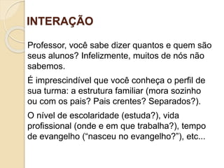 INTERAÇÃO
Professor, você sabe dizer quantos e quem são
seus alunos? Infelizmente, muitos de nós não
sabemos.
É imprescindível que você conheça o perfil de
sua turma: a estrutura familiar (mora sozinho
ou com os pais? Pais crentes? Separados?).
O nível de escolaridade (estuda?), vida
profissional (onde e em que trabalha?), tempo
de evangelho (“nasceu no evangelho?”), etc...
 