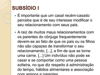 SUBSÍDIO I
Ofinaldetodasascoisas—Esperançaeglóriaparaossalvos
 É importante que um casal recém-casado
perceba que é de seu interesse modificar o
seu relacionamento com seus pais.
 A raiz de muitos maus relacionamentos com
os parentes do cônjuge frequentemente
devem-se ao fato de que os pais ou os filhos
não são capazes de transformar o seu
relacionamento, [...], a fim de que se torne
uma carne. [...] Um indivíduo não pode se
casar e se comportar como uma pessoa
solteira, no que diz respeito à administração
do tempo, hábitos alimentares e associação
 