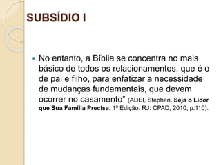 SUBSÍDIO I
Ofinaldetodasascoisas—Esperançaeglóriaparaossalvos
 No entanto, a Bíblia se concentra no mais
básico de todos os relacionamentos, que é o
de pai e filho, para enfatizar a necessidade
de mudanças fundamentais, que devem
ocorrer no casamento” (ADEI, Stephen. Seja o Líder
que Sua Família Precisa. 1ª Edição. RJ: CPAD, 2010, p.110).
 