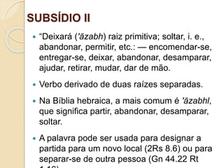 SUBSÍDIO II
Ofinaldetodasascoisas—Esperançaeglóriaparaossalvos
 “Deixará ('āzabh) raiz primitiva; soltar, i. e.,
abandonar, permitir, etc.: — encomendar-se,
entregar-se, deixar, abandonar, desamparar,
ajudar, retirar, mudar, dar de mão.
 Verbo derivado de duas raízes separadas.
 Na Bíblia hebraica, a mais comum é 'āzabhl,
que significa partir, abandonar, desamparar,
soltar.
 A palavra pode ser usada para designar a
partida para um novo local (2Rs 8.6) ou para
separar-se de outra pessoa (Gn 44.22 Rt
 