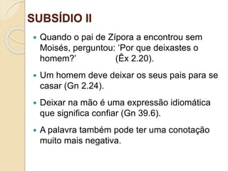 SUBSÍDIO II
Ofinaldetodasascoisas—Esperançaeglóriaparaossalvos
 Quando o pai de Zípora a encontrou sem
Moisés, perguntou: ‘Por que deixastes o
homem?’ (Êx 2.20).
 Um homem deve deixar os seus pais para se
casar (Gn 2.24).
 Deixar na mão é uma expressão idiomática
que significa confiar (Gn 39.6).
 A palavra também pode ter uma conotação
muito mais negativa.
 