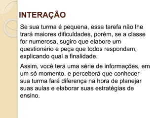 INTERAÇÃO
Se sua turma é pequena, essa tarefa não lhe
trará maiores dificuldades, porém, se a classe
for numerosa, sugiro que elabore um
questionário e peça que todos respondam,
explicando qual a finalidade.
Assim, você terá uma série de informações, em
um só momento, e perceberá que conhecer
sua turma fará diferença na hora de planejar
suas aulas e elaborar suas estratégias de
ensino.
 