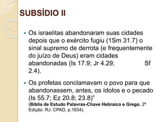SUBSÍDIO II
Ofinaldetodasascoisas—Esperançaeglóriaparaossalvos
 Os israelitas abandonaram suas cidades
depois que o exército fugiu (1Sm 31.7) o
sinal supremo de derrota (e frequentemente
do juízo de Deus) eram cidades
abandonadas (Is 17.9; Jr 4.29; Sf
2.4).
 Os profetas conclamavam o povo para que
abandonassem, antes, os ídolos e o pecado
(Is 55.7; Ez 20.8; 23.8)”
(Bíblia de Estudo Palavras-Chave Hebraico e Grego. 2ª
Edição. RJ: CPAD, p.1834).
 