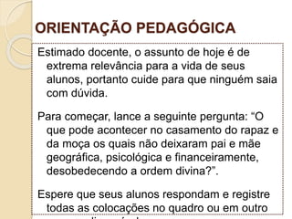 ORIENTAÇÃO PEDAGÓGICA
Estimado docente, o assunto de hoje é de
extrema relevância para a vida de seus
alunos, portanto cuide para que ninguém saia
com dúvida.
Para começar, lance a seguinte pergunta: “O
que pode acontecer no casamento do rapaz e
da moça os quais não deixaram pai e mãe
geográfica, psicológica e financeiramente,
desobedecendo a ordem divina?”.
Espere que seus alunos respondam e registre
todas as colocações no quadro ou em outro
 