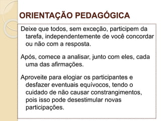 ORIENTAÇÃO PEDAGÓGICA
Deixe que todos, sem exceção, participem da
tarefa, independentemente de você concordar
ou não com a resposta.
Após, comece a analisar, junto com eles, cada
uma das afirmações.
Aproveite para elogiar os participantes e
desfazer eventuais equívocos, tendo o
cuidado de não causar constrangimentos,
pois isso pode desestimular novas
participações.
 