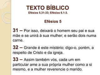 TEXTO BÍBLICO
Efésios 5.31-33; Efésios 6.1-3.
31 – Por isso, deixará o homem seu pai e sua
mãe e se unirá à sua mulher; e serão dois numa
carne.
32 – Grande é este mistério; digo-o, porém, a
respeito de Cristo e da igreja.
33 – Assim também vós, cada um em
particular ame a sua própria mulher como a si
mesmo, e a mulher reverencie o marido.
Efésios 5
 