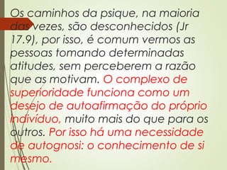 Os caminhos da psique, na maioria
das vezes, são desconhecidos (Jr
17.9), por isso, é comum vermos as
pessoas tomando determinadas
atitudes, sem perceberem a razão
que as motivam. O complexo de
superioridade funciona como um
desejo de autoafirmação do próprio
indivíduo, muito mais do que para os
outros. Por isso há uma necessidade
de autognosi: o conhecimento de si
mesmo.
 