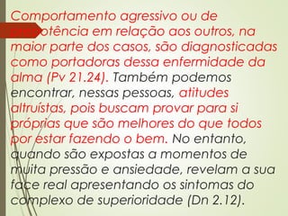 Comportamento agressivo ou de
prepotência em relação aos outros, na
maior parte dos casos, são diagnosticadas
como portadoras dessa enfermidade da
alma (Pv 21.24). Também podemos
encontrar, nessas pessoas, atitudes
altruístas, pois buscam provar para si
próprias que são melhores do que todos
por estar fazendo o bem. No entanto,
quando são expostas a momentos de
muita pressão e ansiedade, revelam a sua
face real apresentando os sintomas do
complexo de superioridade (Dn 2.12).
 