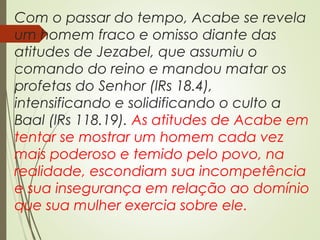 Com o passar do tempo, Acabe se revela
um homem fraco e omisso diante das
atitudes de Jezabel, que assumiu o
comando do reino e mandou matar os
profetas do Senhor (lRs 18.4),
intensificando e solidificando o culto a
Baal (lRs 118.19). As atitudes de Acabe em
tentar se mostrar um homem cada vez
mais poderoso e temido pelo povo, na
realidade, escondiam sua incompetência
e sua insegurança em relação ao domínio
que sua mulher exercia sobre ele.
 