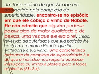 Um forte indício de que Acabe era
acometido pelo complexo de
superioridade, encontra-se no episódio
em que ele cobiça a vinha de Nabote.
Ele não admitia que alguém pudesse
possuir algo de maior qualidade e de
beleza, uma vez que ele era o rei. Então,
revestido da autoridade que sua posição lhe
conferia, ordenou a Nabote que lhe
entregasse a sua vinha. Uma característica
marcante do complexo de superioridade é a
de que o indivíduo não respeita quaisquer
instituições ou limites e pleiteia para si todos
os direitos (2Rs 2.4).
 