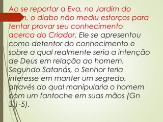 Ao se reportar a Eva, no Jardim do
Éden, o diabo não mediu esforços para
tentar provar seu conhecimento
acerca do Criador. Ele se apresentou
como detentor do conhecimento e
sobre a qual realmente seria a intenção
de Deus em relação ao homem.
Segundo Satanás, o Senhor teria
interesse em manter um segredo,
através do qual manipularia o homem
com um fantoche em suas mãos (Gn
3.1-5).
 
 