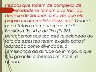 Pessoas que sofrem de complexo de
superioridade se tornam alvo fácil ao
domínio de Satanás, uma vez que ele
próprio foi acometido desse mal. Quando
os profetas o comparam ao rei da
Babilônia (Is 14) e de Tiro (Ez 28),
percebemos que isso está relacionado ao
fato de esses reis terem exigido para si
adoração como divindade, à
semelhança da atitude do inimigo, o que
lhes garantiu o mesmo fim, isto é, a
queda.
 
 
