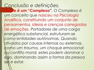 Conclusão e definições.
O que é um “Complexo”. O Complexo é
um conceito que nasceu na Psicologia
Analítica, constituindo um conjunto de
pensamentos, ideias e crenças carregadas
de emoções. Portadores de uma carga
energética substancial, estruturam-se
como entidades autónomas. Quando
ativados por causas internas ou externas,
como um trauma, um choque emocional
ou conflito moral, estes podem dominar o
ego, dominando assim a forma da pessoa
ser e estar.
 
