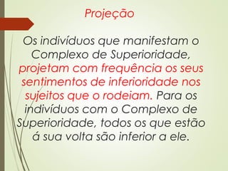 Projeção
Os indivíduos que manifestam o
Complexo de Superioridade,
projetam com frequência os seus
sentimentos de inferioridade nos
sujeitos que o rodeiam. Para os
indivíduos com o Complexo de
Superioridade, todos os que estão
á sua volta são inferior a ele.
 