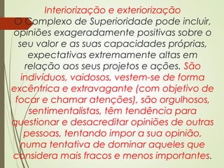 Interiorização e exteriorização
O Complexo de Superioridade pode incluir,
opiniões exageradamente positivas sobre o
seu valor e as suas capacidades próprias,
expectativas extremamente altas em
relação aos seus projetos e ações. São
indivíduos, vaidosos, vestem-se de forma
excêntrica e extravagante (com objetivo de
focar e chamar atenções), são orgulhosos,
sentimentalistas, têm tendência para
questionar e desacreditar opiniões de outras
pessoas, tentando impor a sua opinião,
numa tentativa de dominar aqueles que
considera mais fracos e menos importantes.
 