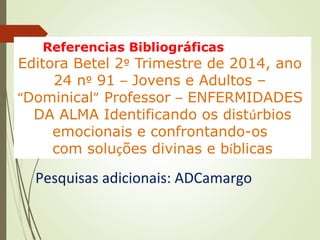 Referencias Bibliográficas BIBLIOGRÁFICAS:
Editora Betel 2º Trimestre de 2014, ano
24 nº 91 – Jovens e Adultos –
“Dominical” Professor – ENFERMIDADES
DA ALMA Identificando os distúrbios
emocionais e confrontando-os
com soluções divinas e bíblicas
Pesquisas adicionais: ADCamargo
 