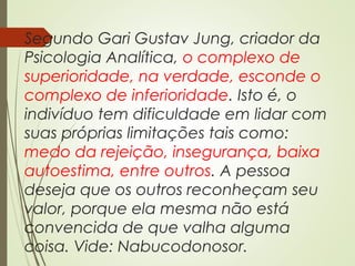 Segundo Gari Gustav Jung, criador da
Psicologia Analítica, o complexo de
superioridade, na verdade, esconde o
complexo de inferioridade. Isto é, o
indivíduo tem dificuldade em lidar com
suas próprias limitações tais como:
medo da rejeição, insegurança, baixa
autoestima, entre outros. A pessoa
deseja que os outros reconheçam seu
valor, porque ela mesma não está
convencida de que valha alguma
coisa. Vide: Nabucodonosor.
 